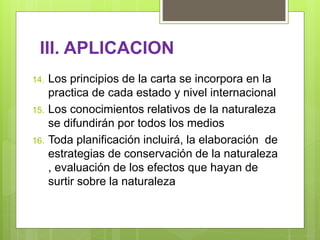 III. APLICACION
14. Los principios de la carta se incorpora en la
practica de cada estado y nivel internacional
15. Los conocimientos relativos de la naturaleza
se difundirán por todos los medios
16. Toda planificación incluirá, la elaboración de
estrategias de conservación de la naturaleza
, evaluación de los efectos que hayan de
surtir sobre la naturaleza
 