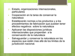 21. Estado, organizaciones internacionales,
particulares
 Cooperación en la tarea de conservar la
naturaleza
 Establecerán normas a los productos y a los
procedimientos de fabricación que puedan tener
efectos negativos sobre la naturaleza
 Aplicaran las disposiciones jurídicas
internacionales que propendan a la
conservación de la naturaleza
 Salvaguardar y conservar la naturaleza en los
espacios que estén mas allá de los limites de la
jurisdicción nacional.
 