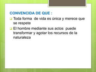 CONVENCIDA DE QUE :
 Toda forma de vida es única y merece que
se respete
 El hombre mediante sus actos puede
transformar y agotar los recursos de la
naturaleza
 