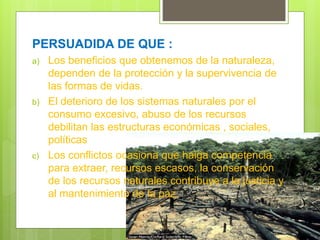 PERSUADIDA DE QUE :
a) Los beneficios que obtenemos de la naturaleza,
dependen de la protección y la supervivencia de
las formas de vidas.
b) El deterioro de los sistemas naturales por el
consumo excesivo, abuso de los recursos
debilitan las estructuras económicas , sociales,
políticas
c) Los conflictos ocasiona que haiga competencia
para extraer, recursos escasos, la conservación
de los recursos naturales contribuye a la justicia y
al mantenimiento de la paz.
 