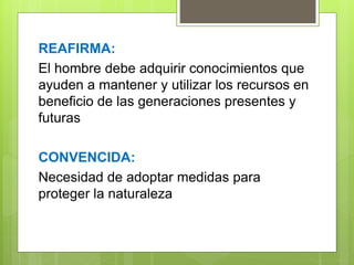 REAFIRMA:
El hombre debe adquirir conocimientos que
ayuden a mantener y utilizar los recursos en
beneficio de las generaciones presentes y
futuras
CONVENCIDA:
Necesidad de adoptar medidas para
proteger la naturaleza
 