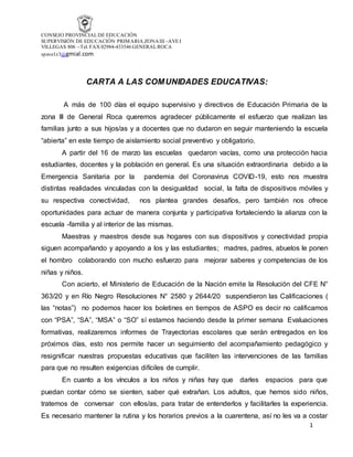 CONSEJO PROVINCIALDE EDUCACIÓN
SUPERVISIÓN DE EDUCACIÓN PRIMARIA ZONAIII –AVEI
VILLEGAS 806 - Tel. FAX 02984-433546 GENERALROCA
spave1z3@gmial.com
1
CARTA A LAS COMUNIDADES EDUCATIVAS:
A más de 100 días el equipo supervisivo y directivos de Educación Primaria de la
zona lll de General Roca queremos agradecer públicamente el esfuerzo que realizan las
familias junto a sus hijos/as y a docentes que no dudaron en seguir manteniendo la escuela
“abierta” en este tiempo de aislamiento social preventivo y obligatorio.
A partir del 16 de marzo las escuelas quedaron vacías, como una protección hacia
estudiantes, docentes y la población en general. Es una situación extraordinaria debido a la
Emergencia Sanitaria por la pandemia del Coronavirus COVID-19, esto nos muestra
distintas realidades vinculadas con la desigualdad social, la falta de dispositivos móviles y
su respectiva conectividad, nos plantea grandes desafíos, pero también nos ofrece
oportunidades para actuar de manera conjunta y participativa fortaleciendo la alianza con la
escuela -familia y al interior de las mismas.
Maestras y maestros desde sus hogares con sus dispositivos y conectividad propia
siguen acompañando y apoyando a los y las estudiantes; madres, padres, abuelos le ponen
el hombro colaborando con mucho esfuerzo para mejorar saberes y competencias de los
niñas y niños.
Con acierto, el Ministerio de Educación de la Nación emite la Resolución del CFE N°
363/20 y en Río Negro Resoluciones N° 2580 y 2644/20 suspendieron las Calificaciones (
las “notas”) no podemos hacer los boletines en tiempos de ASPO es decir no calificamos
con “PSA”, “SA”, “MSA” o “SO” sí estamos haciendo desde la primer semana Evaluaciones
formativas, realizaremos informes de Trayectorias escolares que serán entregados en los
próximos días, esto nos permite hacer un seguimiento del acompañamiento pedagógico y
resignificar nuestras propuestas educativas que faciliten las intervenciones de las familias
para que no resulten exigencias difíciles de cumplir.
En cuanto a los vínculos a los niños y niñas hay que darles espacios para que
puedan contar cómo se sienten, saber qué extrañan. Los adultos, que hemos sido niños,
tratemos de conversar con ellos/as, para tratar de entenderlos y facilitarles la experiencia.
Es necesario mantener la rutina y los horarios previos a la cuarentena, así no les va a costar
 