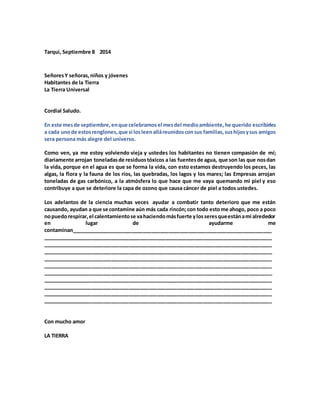 Tarqui, Septiembre 8 2014
SeñoresY señoras,niños y jóvenes
Habitantes de la Tierra
La Tierra Universal
Cordial Saludo.
En este mesde septiembre,enque celebramosel mesdel medioambiente,he querido escribirles
a cada unode estosrenglones,que si losleenalláreunidosconsus familias,sushijosysus amigos
sera persona más alegre del universo.
Como ven, ya me estoy volviendo vieja y ustedes los habitantes no tienen compasión de mí;
diariamente arrojan toneladasde residuostóxicos a las fuentesde agua, que son las que nosdan
la vida, porque en el agua es que se forma la vida, con esto estamos destruyendo los peces, las
algas, la flora y la fauna de los ríos, las quebradas, los lagos y los mares; las Empresas arrojan
toneladas de gas carbónico, a la atmósfera lo que hace que me vaya quemando mi piel y eso
contribuye a que se deteriore la capa de ozono que causa cáncer de piel a todos ustedes.
Los adelantos de la ciencia muchas veces ayudar a combatir tanto deterioro que me están
causando, ayudan a que se contamine aún más cada rincón;con todo estome ahogo, poco a poco
nopuedorespirar,el calentamientose vahaciendomásfuerte ylosseresqueestánami alrededor
en lugar de ayudarme me
contaminan______________________________________________________________________
________________________________________________________________________________
________________________________________________________________________________
________________________________________________________________________________
________________________________________________________________________________
________________________________________________________________________________
________________________________________________________________________________
________________________________________________________________________________
________________________________________________________________________________
________________________________________________________________________________
________________________________________________________________________________
Con mucho amor
LA TIERRA
 