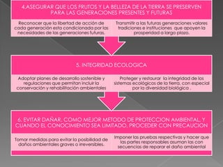 4.ASEGURAR QUE LOS FRUTOS Y LA BELLEZA DE LA TIERRA SE PRESERVEN
PARA LAS GENERACIONES PRESENTES Y FUTURAS
Reconocer que la libertad de acción de
cada generación esta condicionada por las
necesidades de las generaciones futuras.

Transmitir a las futuras generaciones valores
tradiciones e instituciones que apoyen la
prosperidad a largo plazo.

5. INTEGRIDAD ECOLOGICA
Adoptar planes de desarrollo sostenible y
regulaciones que permitan incluir la
conservación y rehabilitación ambientales

Proteger y restaurar la integridad de los
sistemas ecológicos de la tierra, con especial
por la diversidad biológica .

6. EVITAR DAÑAR, COMO MEJOR METODO DE PROTECCION AMBIENTAL, Y
CUANDO EL CONOCIMIENTO SEA LIMITADO, PROCEDER CON PRECAUCION
Tomar medidas para evitar la posibilidad de
daños ambientales graves o irreversibles.

Imponer las pruebas respectivas y hacer que
las partes responsables asuman las con
secuencias de reparar el daño ambiental

 