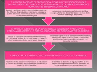 7. ADOPTAR PATRONES DE PRODUCCION, CONSUMO Y REPRODUCCION QUE
SALVAGUARDEN LAS CAPACIDADES REGENERATIVAS DE LA TIERRA, LOS DERECHOS
HUMANOS Y EL BIENESTAR COMUNITARIO
Reducir , reutilizar y reciclar los materiales usados en
los sistemas de producción y consumo y asegurar
que los desechos residuales puedan ser asimilados
por los sistemas ecológicos.

Actuar con moderación y eficiencia al utilizar
energía y tratar de depender cada vez mas de los
recursos de energía renovables.

8. IMPULSAR EL ESTUDIO DE LA SOSTENIBILIDAD ECOLOGICA Y PROMOVER EL
INTERCAMBIO ABIERTO Y LA EXTENSA APLICACIÓN DEL CONOCIMIENTO ADQUIRIDO.
Apoyar la cooperación internacional científica y
técnica sobre sostenibilidad, con especial atención
a las necesidades de las naciones en desarrollo

Reconocer y preservar el conocimiento tradicional y
la sabiduría espiritual en todas las culturas que
contribuyen a la protección ambiental y al
bienestar humano.

9. ERRADICAR LA POBREZA COMO UN IMPERATIVO ETICO, SOCIAL Y AMBIENTAL.
Facilitar a todos los seres humanos con la educación
y con los recursos requeridos para que alcancen un
modo de vida sostenible.

Garantizar el derecho al agua potable, al aire
limpio, a la seguridad alimenticia, a la tierra no
contaminada y a un saneamiento seguro.

 