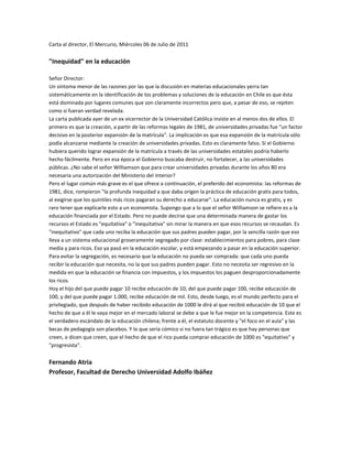 Carta al director, El Mercurio, Miércoles 06 de Julio de 2011 quot;
Inequidadquot;
 en la educaciónSeñor Director:Un síntoma menor de las razones por las que la discusión en materias educacionales yerra tan sistemáticamente en la identificación de los problemas y soluciones de la educación en Chile es que ésta está dominada por lugares comunes que son claramente incorrectos pero que, a pesar de eso, se repiten como si fueran verdad revelada.La carta publicada ayer de un ex vicerrector de la Universidad Católica insiste en al menos dos de ellos. El primero es que la creación, a partir de las reformas legales de 1981, de universidades privadas fue quot;
un factor decisivo en la posterior expansión de la matrículaquot;
. La implicación es que esa expansión de la matrícula sólo podía alcanzarse mediante la creación de universidades privadas. Esto es claramente falso. Si el Gobierno hubiera querido lograr expansión de la matrícula a través de las universidades estatales podría haberlo hecho fácilmente. Pero en esa época el Gobierno buscaba destruir, no fortalecer, a las universidades públicas. ¿No sabe el señor Williamson que para crear universidades privadas durante los años 80 era necesaria una autorización del Ministerio del Interior?Pero el lugar común más grave es el que ofrece a continuación, el preferido del economista: las reformas de 1981, dice, rompieron quot;
la profunda inequidad a que daba origen la práctica de educación gratis para todos, al exigirse que los quintiles más ricos pagaran su derecho a educarsequot;
. La educación nunca es gratis, y es raro tener que explicarle esto a un economista. Supongo que a lo que el señor Williamson se refiere es a la educación financiada por el Estado. Pero no puede decirse que una determinada manera de gastar los recursos el Estado es quot;
equitativaquot;
 o quot;
inequitativaquot;
 sin mirar la manera en que esos recursos se recaudan. Es quot;
inequitativoquot;
 que cada uno reciba la educación que sus padres pueden pagar, por la sencilla razón que eso lleva a un sistema educacional groseramente segregado por clase: establecimientos para pobres, para clase media y para ricos. Eso ya pasó en la educación escolar, y está empezando a pasar en la educación superior. Para evitar la segregación, es necesario que la educación no pueda ser comprada: que cada uno pueda recibir la educación que necesita, no la que sus padres pueden pagar. Esto no necesita ser regresivo en la medida en que la educación se financia con impuestos, y los impuestos los paguen desproporcionadamente los ricos.Hoy el hijo del que puede pagar 10 recibe educación de 10; del que puede pagar 100, recibe educación de 100, y del que puede pagar 1.000, recibe educación de mil. Esto, desde luego, es el mundo perfecto para el privilegiado, que después de haber recibido educación de 1000 le dirá al que recibió educación de 10 que el hecho de que a él le vaya mejor en el mercado laboral se debe a que le fue mejor en la competencia. Este es el verdadero escándalo de la educación chilena; frente a él, el estatuto docente y quot;
el foco en el aulaquot;
 y las becas de pedagogía son placebos. Y lo que sería cómico si no fuera tan trágico es que hay personas que creen, o dicen que creen, que el hecho de que el rico pueda comprar educación de 1000 es quot;
equitativoquot;
 y quot;
progresistaquot;
.Fernando AtriaProfesor, Facultad de Derecho Universidad Adolfo Ibáñez<br />