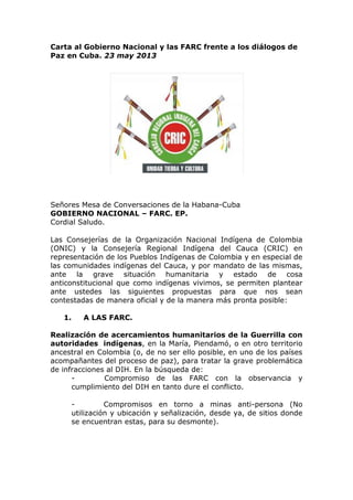 Carta al Gobierno Nacional y las FARC frente a los diálogos de
Paz en Cuba. 23 may 2013
Señores Mesa de Conversaciones de la Habana-Cuba
GOBIERNO NACIONAL – FARC. EP.
Cordial Saludo.
Las Consejerías de la Organización Nacional Indígena de Colombia
(ONIC) y la Consejería Regional Indígena del Cauca (CRIC) en
representación de los Pueblos Indígenas de Colombia y en especial de
las comunidades indígenas del Cauca, y por mandato de las mismas,
ante la grave situación humanitaria y estado de cosa
anticonstitucional que como indígenas vivimos, se permiten plantear
ante ustedes las siguientes propuestas para que nos sean
contestadas de manera oficial y de la manera más pronta posible:
1. A LAS FARC.
Realización de acercamientos humanitarios de la Guerrilla con
autoridades indígenas, en la María, Piendamó, o en otro territorio
ancestral en Colombia (o, de no ser ello posible, en uno de los países
acompañantes del proceso de paz), para tratar la grave problemática
de infracciones al DIH. En la búsqueda de:
- Compromiso de las FARC con la observancia y
cumplimiento del DIH en tanto dure el conflicto.
- Compromisos en torno a minas anti-persona (No
utilización y ubicación y señalización, desde ya, de sitios donde
se encuentran estas, para su desmonte).
 