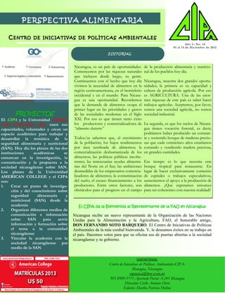 PERSPECTIVA ALIMENTARIA

    CENTRO        DE INICIATIVAS DE POLÍTICAS AMBIENTALES
                                                                                                                     Año 1– No. 14
                                                                                                          01 a l 1 5 d e Di ci em b r e d e 2012

                                                             EDITORIAL


                                         Nicaragua, es un país de oportunidades.     de la producción alimentaria y nutricio-
                                         Comencemos por las riquezas naturales       nal de los pueblos hoy día.
                                         que incluyen desde luego, su gente.
                                         Continuemos con el hecho que hoy día        Nicaragua, muestra dos grandes oportu-
                                         vivimos la necesidad de alimentos en la     nidades; la primera es su capacidad y
                                         región centroamericana, en el hemisferio    cultura de producción agrícola. Por eso
                                         occidental y en el mundo. Para Nicara-      es AGRICULTURA. Una de las enor-
                                         gua es una oportunidad. Recordemos          mes riquezas de este país es saber hacer
                                         que la demanda de alimentos ocupa el        trabajos agrícolas. Aceptemos, por favor,
                                         primer lugar en las prioridades y gastos    somos una sociedad agrícola, no somos
        PROYECTOS                        de las sociedades modernas en el Siglo      sociedad industrial.
El CIPA y la Universidad AMERI-          XXl. Por eso es que tienen tanto éxito
CAN COLLEGE (AC) unen sus                los productores y comercializadores de      La segunda, es que los suelos de Nicara-
capacidades, voluntades y crean un       “alimentos chatarra”                        gua tienen vocación forestal, es decir,
espacio académico para trabajar y                                                    podríamos haber producido un constan-
desarrollar la temática de la            Todos/as sabemos que, el crecimiento        te y sostenido bosque de maderas precio-
seguridad alimentaria y nutricional      de la población; los bajos rendimientos     sas que cada veinticinco años estaríamos
(SAN). Hoy día los planes de las dos     por área sembrada de alimentos; la          cortando y vendiendo madera preciosa,
instituciones     académicas       se    comercialización deshumanizada de los       en grandes cantidades.
enmarcan en la investigación, la         alimentos; las políticas públicas incohe-
comunicación y la propuesta a la         rentes; las innecesarias ayudas alimenta-   Ese tiempo es lo que necesita este
sociedad nicaragüense sobre SAN.         rias del Norte en el Sur; las ambiciones    bosque tropical para restaurarse. En
Los planes de la Universidad             desmedidas de los empresarios comercia-     lugar de hacer exclusivamente comercio
AMERICAN COLLEGE y el CIPA               lizadores de alimentos; la contaminación    de capitales o trabajos especulativos,
son:                                     del suelo; el escaso financiamiento a los   aumentemos el apoyo a la producción de
1.    Crear un punto de investiga-       productores. Entre otros factores, son      alimentos. ¿Que esperamos entonces
      ción y del conocimiento sobre      obstáculos para el progreso en el campo     para ser coherentes con nuestra realidad?
      seguridad     alimentaria      y
      nutricional (SAN) desde la
      academia                              El CIPA da la Bienvenida al Representante de la FAO en Nicaragua
2.    Organizar diferentes medios de
      comunicación e información         Nicaragua recibe un nuevo representante de la Organización de las Naciones
      sobre    SAN     para     servir   Unidas para la Alimentación y la Agricultura, FAO, el honorable amigo,
      información y formación sobre      DON FERNANDO SOTO BARQUERO. El Centro de Iniciativas de Políticas
      el tema a la comunidad             Ambientales da la más cordial bienvenida. Y, le deseamos éxitos en su trabajo en
      nicaragüense                       el país. Hacemos votos para que su oficina sea de puertas abiertas a la sociedad
3.    Vincular la academia con la        nicaragüense y su gobierno.
      sociedad nicaragüense por
      medio de la SAN

                                                                                CONTÁCTENOS:
                                                              Centro de Iniciativas de Políticas Ambientales-CIPA-
                                                                               Managua, Nicaragua
                                                                             cipanica@ibw.com.ni
                                                              505 8989-5711-Apartado Postal A-245 Managua
                                                                         Dirección: Cirilo Antonio Otero
                                                                        Edición: Martha Patricia Molina
 