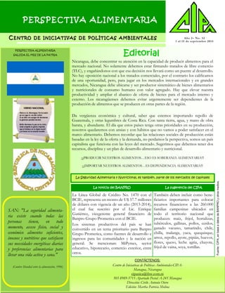 PERSPECTIVA ALIMENTARIA
CC ENTROENTRO DEDE INICIATIVASINICIATIVAS DEDE POLÍTICASPOLÍTICAS AMBIENTALESAMBIENTALES Año 2– No. 32
1 al 15 de septiembre 2013
CONTÁCTENOS:
Centro de Iniciativas de Políticas Ambientales-CIPA-
Managua, Nicaragua
cipanica@ibw.com.ni
505 8989-5711-Apartado Postal A-245 Managua
Dirección: Cirilo Antonio Otero
Edición: Martha Patricia Molina
Editorial
SAN: "La seguridad alimenta-
ria existe cuando todas las
personas tienen, en todo
momento, acceso físico, social y
económico alimentos suficientes,
inocuos y nutritivos que satisfacen
sus necesidades energéticas diarias
y preferencias alimentarias para
llevar una vida activa y sana."
(Cumbre Mundial sobre la alimentación, 1996)
Nicaragua, debe concentrar su atención en la capacidad de producir alimentos para el
mercado nacional. No solamente debemos estar firmando tratados de libre comercio
(TLC), y engañándonos con que esa decisión nos llevará como un puente al desarrollo.
No hay oposición nacional a los tratados comerciales, por el contrario los calificamos
de una oportunidad, pero, para jugar en los mercados internacionales y en grandes
mercados, Nicaragua debe ubicarse y ser productor sistemático de bienes alimentarios
y nutricionales de consumo humano con valor agregado. Hay que elevar nuestra
productividad y ampliar el abanico de oferta de bienes para el mercado interno y
externo. Los nicaragüenses debemos evitar urgentemente ser dependientes de la
producción de alimentos que se producen en otras partes de la región.
Da vergüenza económica y cultural, saber que estemos importando repollo de
Guatemala, y otras legumbres de Costa Rica. Con tanta tierra, agua, y mano de obra
barata, y abundante. El día que estos países tenga otras prioridades en su producción,
nosotros quedaremos con ansias y con hábitos que no vamos a poder satisfacer en el
marco alimentario. Debemos recordar que las relaciones sociales de producción están
basadas en la ley de la oferta y la demanda, no perdamos la perspectiva, somos un país
capitalista que funciona con las leyes del mercado. Sugerimos que debemos tener dos
recursos, disciplina y un plan de desarrollo alimentario y nutricional.
¡¡¡PRODUCIR NUESTROS ALIMENTOS…ESO ES SOBERANIA ALIMENTARIA!!!
¡¡¡IMPORTAR NUESTROS ALIMENTOS…ES DEPENDENCIA ALIMENTARIA!!!
La noticia del BANPRO La sugerencia del CIPA
La Línea Global de Crédito No. 1470 con el
BCIE, representa un monto de U$ 57.7 millones
de dólares con vigencia de un año (2013-2014),
el cual fue suscrito por el Lic. Enrique
Gutiérrez, vicegerente general financiero de
Banpro Grupo Promerica con el BCIE.
Los sistemas productivos del país se han
convertido en un tema prioritario para Banpro
Grupo Promerica, como fuentes de desarrollo e
ingresos para las comunidades y la nación en
general. Se mencionan: MiPymes, sector
educativo, hipotecario, comercio exterior, entre
otros.
También deben incluir como bene-
ficiarios importantes para colocar
recursos financieros a las 260.000
familias campesinas ubicados en
todo el territorio nacional que
producen: maíz, frijol, hortalizas,
tubérculos, gallinas, pollos, cerdos,
ganado vacuno, tamarindo, chile,
chilla, malanga, yuca, quequisque,
arroz, repollo, ayote, pipián, huevos,
flores, queso, leche agria, chayote,
frijol de vaina, soya, tortillas.
La Seguridad Alimentaria y Nutricional, es también, parte de los mercados de capitales
Fuente:CIPA,enbaseadatosdeBANPROyotrosmedios.
PERSPECTIVA ALIMENTARIA
SALUDA EL MES DE LA PATRIA
 