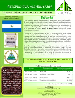 PERSPECTIVA ALIMENTARIA
CC ENTROENTRO DEDE INICIATIVASINICIATIVAS DEDE POLÍTICASPOLÍTICAS AMBIENTALESAMBIENTALES Año 2– No. 33
16 al 30 de septiembre 2013
CONTÁCTENOS:
Centro de Iniciativas de Políticas Ambientales-CIPA-
Managua, Nicaragua
cipanica@ibw.com.ni
505 8989-5711-Apartado Postal A-245 Managua
Dirección: Cirilo Antonio Otero
Edición: Martha Patricia Molina
Editorial
SAN: "La seguridad
alimentaria existe cuando
todas las personas tienen,
en todo momento, acceso
físico, social y económico
alimentos suficientes,
inocuos y nutritivos que
satisfacen sus necesidades
energéticas diarias y
preferencias alimentarias
para llevar una vida activa
y sana."
Desde la colonia española hasta nuestros días la experiencia productiva y económica
de los/as nicaragüenses ha estado basada en la agricultura y la ganadería. Ciertamente
estas actividades socio-económicas han logrado enriquecer a pocos agentes
económicos de Nicaragua; pero, también han logrado destruir sensiblemente los
recursos naturales del país. El manejo y control de la economía de este pequeño país
se ha alimentado de manera rentista y extractivista en el marco del modelo
económico agroexportador.
Pero, eso no es lo más dramático. Lo peor es que no aceptamos que el modelo
económico rentista de los empresarios nicaragüenses demanda, también, ser eficientes
y eficaces para que pueda prolongarse o ser sostenible el enriquecimiento. Con la
existencia de este modelo que ha servido a los pocos ricos de este pequeño país, lo que
hemos logrado de manera sistemática es el empobrecimiento de las mayorías, hoy día
el índice de pobreza extrema ha crecido exponencialmente. Solo basta revisar los datos
estadísticos del Banco Central y del INIDE y sabremos cómo estamos.
Carta Alimentaria, presenta datos históricos del comportamiento productivo de varios
bienes de consumo alimentarios. En esta edición iniciaremos con el FRIJOL, con la
finalidad de contribuir a la reflexión con seriedad, con responsabilidad, y analizar el
raquítico crecimiento de la economía nicaragüense. Pensamos que el problema de
Nicaragua está en los rendimientos de su modo de producción. El problema se
encuentra en la calidad y cantidad del proceso productivo.
¡¡¡PREOCUPEMONOS POR LOS RENDIMIENTOS HISTÓRICOS DE
NUESTROS ALIMENTOS!!!
PERSPECTIVA ALIMENTARIA
SALUDA EL MES DE LA PATRIA
Fuente: elaboración propia en base a datos históricos del BCN
Período Época/promedio Rendimiento promedio/
Manzana
1960/61 hasta 1978/79 Somocismo 12.5 QQ
1979/80 hasta 1989/90 Sandinismo revolucionario 9.4 QQ
1990/91 hasta 2006/07 Neoliberalismo 10.6 QQ
2007/08 hasta 2012/13 Socialismo cristiano solidario 11.4 QQ
FRIJOL...en promedio y por época
 