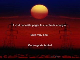 1 - Ud necesita pagar la cuenta de energía.   Está muy alta!   Como gasta tanto?  . 
