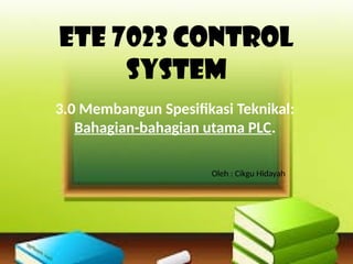 Ete 7023 control
system
3.0 Membangun Spesifikasi Teknikal:
Bahagian-bahagian utama PLC.
Oleh : Cikgu Hidayah
 