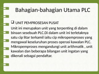 Bahagian-bahagian Utama PLC
 UNIT PEMPROSESAN PUSAT
Unit ini merupakan unit yang terpenting di dalam
binaan sesebuah PLC.Di dalam unit ini terletaknya
satu cip litar terkamil iaitu cip mikropemproses yang
mengawal keseluruhan proses operasi kawalan PLC.
Mikropemproses mengandungi unit arithmatik , unit
kawalan dan beberapa bilangan unit ingatan yang
dikenali sebagai pendaftar.
 
