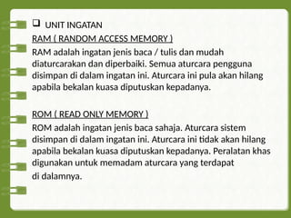  UNIT INGATAN
RAM ( RANDOM ACCESS MEMORY )
RAM adalah ingatan jenis baca / tulis dan mudah
diaturcarakan dan diperbaiki. Semua aturcara pengguna
disimpan di dalam ingatan ini. Aturcara ini pula akan hilang
apabila bekalan kuasa diputuskan kepadanya.
ROM ( READ ONLY MEMORY )
ROM adalah ingatan jenis baca sahaja. Aturcara sistem
disimpan di dalam ingatan ini. Aturcara ini tidak akan hilang
apabila bekalan kuasa diputuskan kepadanya. Peralatan khas
digunakan untuk memadam aturcara yang terdapat
di dalamnya.
 