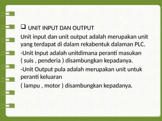  UNIT INPUT DAN OUTPUT
Unit input dan unit output adalah merupakan unit
yang terdapat di dalam rekabentuk dalaman PLC.
-Unit Input adalah unitdimana peranti masukan
( suis , penderia ) disambungkan kepadanya.
-Unit Output pula adalah merupakan unit untuk
peranti keluaran
( lampu , motor ) disambungkan kepadanya.
 