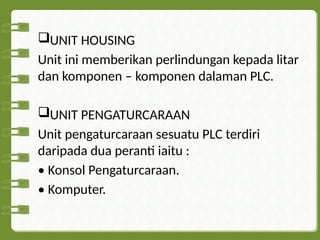 UNIT HOUSING
Unit ini memberikan perlindungan kepada litar
dan komponen – komponen dalaman PLC.
UNIT PENGATURCARAAN
Unit pengaturcaraan sesuatu PLC terdiri
daripada dua peranti iaitu :
• Konsol Pengaturcaraan.
• Komputer.
 