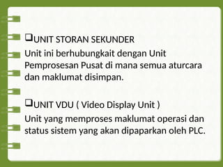 UNIT STORAN SEKUNDER
Unit ini berhubungkait dengan Unit
Pemprosesan Pusat di mana semua aturcara
dan maklumat disimpan.
UNIT VDU ( Video Display Unit )
Unit yang memproses maklumat operasi dan
status sistem yang akan dipaparkan oleh PLC.
 