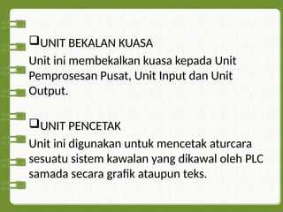 UNIT BEKALAN KUASA
Unit ini membekalkan kuasa kepada Unit
Pemprosesan Pusat, Unit Input dan Unit
Output.
UNIT PENCETAK
Unit ini digunakan untuk mencetak aturcara
sesuatu sistem kawalan yang dikawal oleh PLC
samada secara grafik ataupun teks.
 