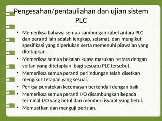 Pengesahan/pentauliahan dan ujian sistem
PLC
• Memeriksa bahawa semua sambungan kabel antara PLC
dan peranti lain adalah lengkap, selamat, dan mengikut
spesifikasi yang diperlukan serta memenuhi piawaian yang
ditetapkan.
• Memeriksa semua bekalan kuasa masukan setara dengan
voltan yang ditetapkan bagi sesuatu PLC tersebut.
• Memeriksa semua peranti perlindungan telah disetkan
mengikut tetapan yang sesuai.
• Periksa punatekan kecemasan berkendali dengan baik.
• Memeriksa semua peranti I/O disambungkan kepada
terminal I/O yang betul dan memberi isyarat yang betul.
• Memuatkan dan menguji perisian.
 