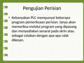Pengujian Perisian
• Kebanyakan PLC mempunyai beberapa
program pemeriksaan perisian. Ianya akan
memeriksa melalui program yang dipasang
dan menyediakan senarai pada skrin atau
sebagai cetakan dengan apa-apa ralat
dikesan.
 