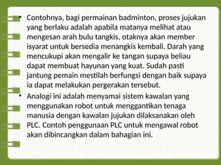 • Contohnya, bagi permainan badminton, proses jujukan
yang berlaku adalah apabila matanya melihat atau
mengesan arah bulu tangkis, otaknya akan member
isyarat untuk bersedia menangkis kembali. Darah yang
mencukupi akan mengalir ke tangan supaya beliau
dapat membuat hayunan yang kuat. Sudah pasti
jantung pemain mestilah berfungsi dengan baik supaya
ia dapat melakukan pergerakan tersebut.
• Analogi ini adalah menyamai sistem kawalan yang
menggunakan robot untuk menggantikan tenaga
manusia dengan kawalan jujukan dilaksanakan oleh
PLC. Contoh penggunaan PLC untuk mengawal robot
akan dibincangkan dalam bahagian ini.
 