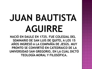 JUAN BAUTISTA
   AGUIRRE
NACIÓ EN DAULE EN 1725. FUE COLEGIAL DEL
  SEMINARIO DE SAN LUIS DE QUITO, A LOS 15
 AÑOS INGRESÓ A LA COMPAÑÍA DE JESÚS. MUY
 PRONTO SE CONVIRTIÓ EN CATEDRAICO DE LA
UNIVERSIDAD SAN GREGORIO, EN LA CUAL DICTÓ
       TEOLOGÍA MORAL Y FILOSÓFICA.
 