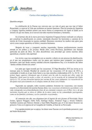 Carta a los amigos y bienhechores

Queridos amigos:

       La celebración de la Pascua nos convoca una vez más al gozo que nos trae el Señor
Resucitado y a renovar la Vida que recibimos en nuestro bautismo. Para los jesuitas de Argentina
y Uruguay significa también asumir con nueva fuerza el compromiso de seguir al Señor en la
misión a la que nos llama, en el servicio de todos nuestros hermanos y hermanas.

        En el primer año de la nueva provincia Argentino-Uruguaya hemos realizado un esfuerzo
por actualizar la planificación en común, intentando discernir los horizontes y caminos de la
misión de Cristo encarnada en nuestra realidad. Deseamos encontrar los medios más aptos para
servir como cuerpo apostólico al Señor y nuestros hermanos.

        Después de rezar y compartir muchas inquietudes, fijamos preferentemente nuestra
mirada en los pobres y los jóvenes. Desde ellos, como Provincia, percibimos una llamada
particular de parte de Dios. En ellos descubrimos una prioridad que anima nuestras obras
apostólicas y nuestra vida espiritual.

       Los invito a que nos acompañen con su oración y afecto en este proceso de planificación,
en el que nos preguntamos cuales son los panes que tenemos para compartir con nuestros
hermanos, para que desde nuestra realidad concreta respondamos hoy a la invitación del Señor
“denles ustedes mismos de comer”.

        Les pido que sigan rezando por las vocaciones. El Papa Benedicto XVI nos invita en su
mensaje para la Jornada Mundial de oración por las vocaciones (15 de mayo de 2011), a
contemplar el modo en el que Jesús llamó a sus más estrechos colaboradores (Cfr. Lc 10, 9): En
primer lugar, aparece claramente que el primer acto ha sido la oración por ellos: antes de
llamarlos, Jesús pasó la noche a solas, en oración y en la escucha de la voluntad del Padre
(cfr.Lc 6, 12), en una elevación interior por encima de las cosas ordinarias. La vocación de los
discípulos nace precisamente en el coloquio íntimo de Jesús con el Padre.

        Siguiendo ese ejemplo, todos nosotros podemos fomentar las vocaciones, con nuestra
oración y el ofrecimiento de nuestras buenas obras. Las vocaciones al ministerio sacerdotal y a la
vida consagrada son primordialmente fruto de un constante contacto con el Dios vivo y de una
insistente oración que se eleva al «Señor de la mies» tanto en las comunidades parroquiales,
como en las familias cristianas y en los cenáculos vocacionales.

        Al comenzar este año, nos alegramos por el ingreso de seis jóvenes al Noviciado: Oscar
Freites, Ignacio Puiggari, Fabio Solti, Santiago Suárez, Emanuel Vega y Alvaro Vidueiro.
También rezamos por Patricio Alemán y Juan Pablo Riquelme que el 12 de marzo hicieron sus
primeros Votos en la Iglesia de la Compañía de Córdoba, al final de su Noviciado.

       Con agradecimiento por su apoyo, les deseo unas Pascuas con la profunda presencia y paz
del Señor Resucitado.


                                                                                                    Alfonso José Gómez, S.J.
                                                                                                        Provincial
 BUENOS AIRES, PASCUA DE 2011


             COMPAÑÍA DE JESÚS- Curia Provincial –Rodriguez Peña 356 2° piso – C1020ADH – CABA – Tel.: (01) 5238 7730
 