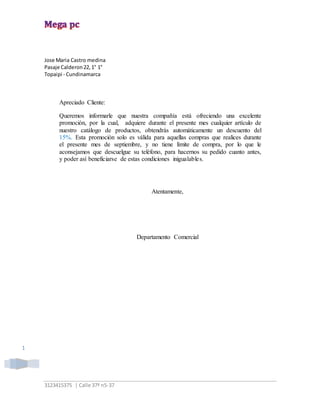 3123415375 | Calle 37ª n5-37
1
Jose Maria Castro medina
Pasaje Calderon22,1° 1°
Topaipi - Cundinamarca
Apreciado Cliente:
Queremos informarle que nuestra compañía está ofreciendo una excelente
promoción, por la cual, adquiere durante el presente mes cualquier artículo de
nuestro catálogo de productos, obtendrás automáticamente un descuento del
15%. Esta promoción solo es válida para aquellas compras que realices durante
el presente mes de septiembre, y no tiene límite de compra, por lo que le
aconsejamos que descuelgue su teléfono, para hacernos su pedido cuanto antes,
y poder así beneficiarse de estas condiciones inigualables.
Atentamente,
Departamento Comercial
 
