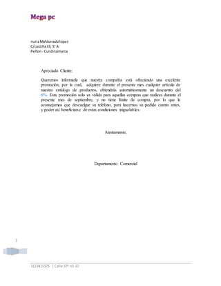 3123415375 | Calle 37ª n5-37
1
nuriaMaldonadolopez
C/castilla33, 5° A
Peñon - Cundinamarca
Apreciado Cliente:
Queremos informarle que nuestra compañía está ofreciendo una excelente
promoción, por la cual, adquiere durante el presente mes cualquier artículo de
nuestro catálogo de productos, obtendrás automáticamente un descuento del
6%. Esta promoción solo es válida para aquellas compras que realices durante el
presente mes de septiembre, y no tiene límite de compra, por lo que le
aconsejamos que descuelgue su teléfono, para hacernos su pedido cuanto antes,
y poder así beneficiarse de estas condiciones inigualables.
Atentamente,
Departamento Comercial
 