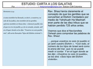 ESTUDIO: CARTA A LOS GALATAS
Por: eliyahuben_ab@yahoo.es / fredynorman@tutopia.com Edicion CJM Colombia
Romanos 9 24:
A estos también ha llamado, es decir, a nosotros, no
solo de los judíos, sino también de los gentiles.
25Como también en Oseas dice: «Llamaré pueblo mío
al que no era mi pueblo, y a la no amada, amada. 26Y
en el lugar donde se les dijo: “Vosotros no sois pueblo
mío”, allí serán llamados “hijos del Elohim viviente”».
Rav. Shaul tenía claramente el
concepto de que los gentiles que se
convertían al Elohim Verdadero por
medio de Yahshuah Ha Mashiah
eran parte de las diez tribus que se
habían perdido 725 años antes.
Veamos que dice el Navi/profeta
Osheah para comprobar las palabras de
Rav. Shaul:
.....porque vosotros no sois mi pueblo ni
yo seré vuestro Elohim ». 10Con todo, el
número de los hijos de Israel será como
la arena del mar, que no se puede
medir ni contar. Y en el lugar donde se
les dijo: «Vosotros no sois mi pueblo»,
se les dirá: «Sois hijos del Elohim
viviente».
 