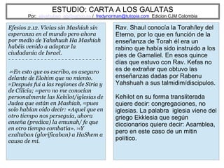 ESTUDIO: CARTA A LOS GALATAS
Por: eliyahuben_ab@yahoo.es / fredynorman@tutopia.com Edicion CJM Colombia
Efesios 2.12. Vivías sin Mashiah sin
esperanza en el mundo pero ahora
por medio de Yahshuah Ha Mashiah
habéis venido a adoptar la
ciudadanía de Israel.
- - - - - - – - - - - - - - - - - - - - - - - - - - -
20En esto que os escribo, os aseguro
delante de Elohim que no miento.
21Después fui a las regiones de Siria y
de Cilicia; 22pero no me conocían
personalmente las Kehilot/iglesias de
Judea que están en Mashiah, 23pues
solo habían oído decir: «Aquel que en
otro tiempo nos perseguía, ahora
enseña (predica) la emunah/ fe que
en otro tiempo combatía». 24Y
exaltaban (glorificaban) a HaShem a
causa de mí.
Rav. Shaul conocía la Torah/ley del
Eterno, por lo que en función de la
enseñanza de Torah él era un
rabino que había sido instruido a los
pies de Gamaliel. En esos quince
días que estuvo con Rav. Kefas no
es de extrañar que obtuvo las
enseñanzas dadas por Rabenu
Yahshuah a sus talmidim/discipulos.
Kehilot en su forma transliterada
quiere decir: congregaciones, no
iglesias. La palabra iglesia viene del
griego Ekklesia que según
diccionarios quiere decir: Asamblea,
pero en este caso de un mitin
político.
 