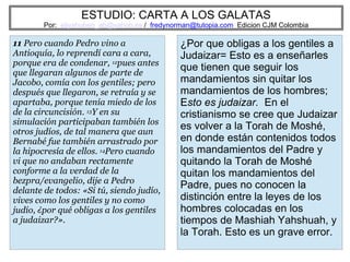 ESTUDIO: CARTA A LOS GALATAS
Por: eliyahuben_ab@yahoo.es / fredynorman@tutopia.com Edicion CJM Colombia
11 Pero cuando Pedro vino a
Antioquía, lo reprendí cara a cara,
porque era de condenar, 12pues antes
que llegaran algunos de parte de
Jacobo, comía con los gentiles; pero
después que llegaron, se retraía y se
apartaba, porque tenía miedo de los
de la circuncisión. 13Y en su
simulación participaban también los
otros judíos, de tal manera que aun
Bernabé fue también arrastrado por
la hipocresía de ellos. 14Pero cuando
vi que no andaban rectamente
conforme a la verdad de la
bezpra/evangelio, dije a Pedro
delante de todos: «Si tú, siendo judío,
vives como los gentiles y no como
judío, ¿por qué obligas a los gentiles
a judaizar?».
¿Por que obligas a los gentiles a
Judaizar= Esto es a enseñarles
que tienen que seguir los
mandamientos sin quitar los
mandamientos de los hombres;
Esto es judaizar. En el
cristianismo se cree que Judaizar
es volver a la Torah de Moshé,
en donde están contenidos todos
los mandamientos del Padre y
quitando la Torah de Moshé
quitan los mandamientos del
Padre, pues no conocen la
distinción entre la leyes de los
hombres colocadas en los
tiempos de Mashiah Yahshuah, y
la Torah. Esto es un grave error.
 