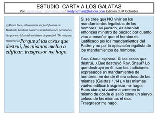 ESTUDIO: CARTA A LOS GALATAS
Por: eliyahuben_ab@yahoo.es / fredynorman@tutopia.com Edicion CJM Colombia
17Ahora bien, si buscando ser justificados en
Mashiah, también nosotros resultamos ser pecadores,
¿es por eso Mashiah ministro de pecado? ¡De ninguna
manera! 18Porque si las cosas que
destruí, las mismas vuelvo a
edificar, trasgresor me hago.
Si se cree que NO vivir en los
mandamientos legalistas de los
hombres, es pecado, es Mashiah
entonces ministro de pecado por cuanto
vino a enseñar que el hombre es
justificado por los mandamientos del
Padre y no por la aplicación legalista de
los mandamientos de hombres.
Rav. Shaul expresa. Si las cosas que
destruí, ¿Que destruyó Rav. Shaul? Lo
que destruyó en él, son las tradiciones
expresados en mandamientos de
hombres, en donde él era celoso de las
mismas (Galatas 1.14), y las mismas
vuelvo edificar trasgresor me hago;
Pues claro, si vuelve a creer en lo
mismo de donde el salió como un siervo
celoso de las mismas el dice:
Trasgresor me hago.
 