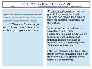 ESTUDIO: CARTA A LOS GALATAS
Por: eliyahuben_ab@yahoo.es / fredynorman@tutopia.com Edicion CJM Colombia
17Ahora bien, si buscando ser justificados en Mashiah
, también nosotros resultamos ser pecadores, ¿es por
eso Mashiah ministro de pecado? ¡De ninguna
manera! 18Porque si las cosas que
destruí, las mismas vuelvo a
edificar, trasgresor me hago.
En el concepto Judío, el que no
guarda los mandamientos de
HaShem con todo el legalismo de
hombres (decretos rabínicos) es
trasgresor.
Violentar un decreto rabínico es
violentar toda la Torah.
Recordémonos que Rav. Shaul era
fariseo, que era la secta más
legalista, pues enseñaban la
tradición de sus padres y que los
Saduceos rechazaban.
( No nos referimos a La Torah Oral
desde tiempos de Moshé, sino a las
tradiciones que se optaron como
sector de pensamiento).
 