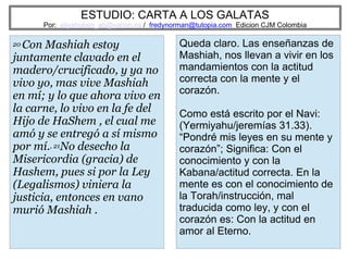 ESTUDIO: CARTA A LOS GALATAS
Por: eliyahuben_ab@yahoo.es / fredynorman@tutopia.com Edicion CJM Colombia
20 Con Mashiah estoy
juntamente clavado en el
madero/crucificado, y ya no
vivo yo, mas vive Mashiah
en mí; y lo que ahora vivo en
la carne, lo vivo en la fe del
Hijo de HaShem , el cual me
amó y se entregó a sí mismo
por mí., 21No desecho la
Misericordia (gracia) de
Hashem, pues si por la Ley
(Legalismos) viniera la
justicia, entonces en vano
murió Mashiah .
Queda claro. Las enseñanzas de
Mashiah, nos llevan a vivir en los
mandamientos con la actitud
correcta con la mente y el
corazón.
Como está escrito por el Navi:
(Yermiyahu/jeremías 31.33).
“Pondré mis leyes en su mente y
corazón”; Significa: Con el
conocimiento y con la
Kabana/actitud correcta. En la
mente es con el conocimiento de
la Torah/instrucción, mal
traducida como ley, y con el
corazón es: Con la actitud en
amor al Eterno.
 