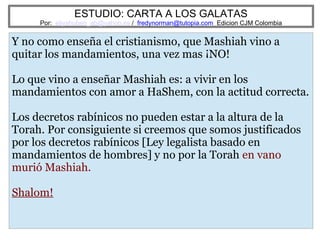 ESTUDIO: CARTA A LOS GALATAS
Por: eliyahuben_ab@yahoo.es / fredynorman@tutopia.com Edicion CJM Colombia
Y no como enseña el cristianismo, que Mashiah vino a
quitar los mandamientos, una vez mas ¡NO!
Lo que vino a enseñar Mashiah es: a vivir en los
mandamientos con amor a HaShem, con la actitud correcta.
Los decretos rabínicos no pueden estar a la altura de la
Torah. Por consiguiente si creemos que somos justificados
por los decretos rabínicos [Ley legalista basado en
mandamientos de hombres] y no por la Torah en vano
murió Mashiah.
Shalom!
 