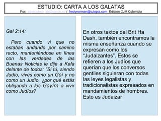 ESTUDIO: CARTA A LOS GALATAS
Por: eliyahuben_ab@yahoo.es / fredynorman@tutopia.com Edicion CJM Colombia
Gal 2:14:
Pero cuando vi que no
estaban andando por camino
recto, manteniéndose en línea
con las verdades de las
Buenas Noticias le dije a Kefa
delante de todos: "Si tú, siendo
Judío, vives como un Goi y no
como un Judío, ¿por qué estás
obligando a los Goyim a vivir
como Judíos?
En otros textos del Brit Ha
Dash, también encontramos la
misma enseñanza cuando se
expresan como los
“Judaizantes”. Estos se
refieren a los Judíos que
querían que los conversos
gentiles siguieran con todas
las leyes legalistas y
tradicionalistas expresados en
mandamientos de hombres.
Esto es Judaizar
 