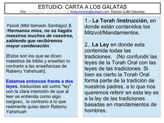 ESTUDIO: CARTA A LOS GALATAS
Por: eliyahuben_ab@yahoo.es / fredynorman@tutopia.com Edicion CJM Colombia
Yacob (Mal llamado Santiago) 3.
1Hermanos míos, no os hagáis
maestros muchos de vosotros,
sabiendo que recibiremos
mayor condenación.
[Estos son los que se dicen
maestros de biblia y enseñan lo
contrario a las enseñanzas de
Rabenu Yahshuah].
Estamos entonces frente a dos
leyes, traducidas así como "ley"
con la clara intención de que al
leer se entienda como algo
cargoso, lo contrario a lo que
realmente quiso decir Rabenu
Yahshuah
1.- La Torah /instrucción, en
donde están contenidos los
Mitzvot/Mandamientos.
2,. La Ley en donde esta
contenida todas las
tradiciones. (No confundir las
leyes de la Torah Oral con las
leyes de las tradiciones. Si
bien es cierto la Torah Oral
forma parte de la tradición de
nuestros padres, a lo que nos
queremos referir en esta ley es
a la ley de las tradiciones
basadas en mandamientos de
hombres.
 