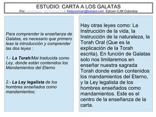 ESTUDIO: CARTA A LOS GALATAS
Por: eliyahuben_ab@yahoo.es / fredynorman@tutopia.com Edicion CJM Colombia
Para comprender la enseñanza de
Galatas, es necesario que primero
leas la introducción y comprender
las dos leyes :
1.- La Torah/Mal traducida como
Ley, donde están contenidos los
Mandamientos del Eterno
2.- La Ley legalista de los
hombres enseñados como
mandamientos;
Hay otras leyes como: La
Instrucción de la vida, la
Instrucción de la naturaleza, la
Torah Oral (Que es la
explicación de la Torah
escrita). En función de Galatas
solo nos limitaremos en
enseñar nuestra sagrada
Torah donde están contenidos
los mandamientos del Eterno,
y la Ley legalista de los
hombres enseñados como
mandamientos. Este es el
centro de la enseñanza de la
carta.
 