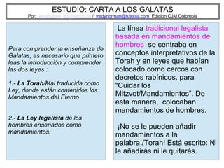 ESTUDIO: CARTA A LOS GALATAS
Por: eliyahuben_ab@yahoo.es / fredynorman@tutopia.com Edicion CJM Colombia
Para comprender la enseñanza de
Galatas, es necesario que primero
leas la introducción y comprender
las dos leyes :
1.- La Torah/Mal traducida como
Ley, donde están contenidos los
Mandamientos del Eterno
2.- La Ley legalista de los
hombres enseñados como
mandamientos;
La línea tradicional legalista
basada en mandamientos de
hombres se centraba en
conceptos interpretativos de la
Torah y en leyes que habían
colocado como cercos con
decretos rabínicos, para
“Cuidar los
Mitzvot/Mandamientos”. De
esta manera, colocaban
mandamientos de hombres.
¡No se le pueden añadir
mandamientos a la
palabra./Torah! Está escrito: Ni
le añadirás ni le quitarás.
 