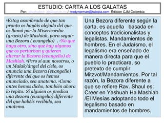 ESTUDIO: CARTA A LOS GALATAS
Por: eliyahuben_ab@yahoo.es / fredynorman@tutopia.com Edicion CJM Colombia
6Estoy asombrado de que tan
pronto os hayáis alejado del que
os llamó por la Misericordia
(gracia) de Mashiah, para seguir
una Bezora ( evangelio) . 7No que
haya otro, sino que hay algunos
que os perturban y quieren
alterar la Bezora (evangelio) de
Mashiah. 8Pero si aun nosotros, o
un Malak/ángel del cielo, os
anuncia una Bezora (evangelio)
diferente del que os hemos
anunciado, sea anatema. 9Como
antes hemos dicho, también ahora
lo repito: Si alguien os predica
una Bezora (evangelio) diferente
del que habéis recibido, sea
anatema.
Una Bezora diferente según la
carta, es aquella basada en
conceptos tradicionalistas y
legalistas. Mandamientos de
hombres. En el Judaísmo, el
legalismo era enseñado de
manera directa para que el
pueblo lo practicara, so
pretexto de cumplir
Mitzvot/Mandamientos. Por tal
razón, la Bezora diferente a
que se refiere Rav. Shaul es:
Creer en Yashuah Ha Mashiah
/El Mesías adoptando todo el
legalismo basado en
mandamientos de hombres.
 