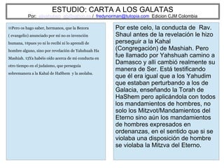 ESTUDIO: CARTA A LOS GALATAS
Por: eliyahuben_ab@yahoo.es / fredynorman@tutopia.com Edicion CJM Colombia
11Pero os hago saber, hermanos, que la Bezora
( evangelio) anunciado por mí no es invención
humana, 12pues yo ni lo recibí ni lo aprendí de
hombre alguno, sino por revelación de Yahshuah Ha
Mashiah. 13Ya habéis oído acerca de mi conducta en
otro tiempo en el judaísmo, que perseguía
sobremanera a la Kahal de HaShem y la asolaba.
Por este celo, la conducta de Rav.
Shaul antes de la revelación le hizo
perseguir a la Kahal
(Congregación) de Mashiah. Pero
fue llamado por Yahshuah camino a
Damasco y alli cambió realmente su
manera de Ser. Está testificando
que él era igual que a los Yahudim
que estaban perturbando a los de
Galacia, enseñando la Torah de
HaShem pero aplicándola con todos
los mandamientos de hombres, no
solo los Mitzvot/Mandamientos del
Eterno sino aún los mandamientos
de hombres expresados en
ordenanzas, en el sentido que si se
violaba una disposición de hombre
se violaba la Mitzva del Eterno.
 