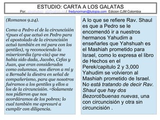 ESTUDIO: CARTA A LOS GALATAS
Por: eliyahuben_ab@yahoo.es / fredynorman@tutopia.com Edicion CJM Colombia
(Romanos 9.24).
Como a Pedro el de la circuncisión
8(pues el que actuó en Pedro para
el apostolado de la circuncisión
actuó también en mí para con los
gentiles), 9y reconociendo la
misericordia (gra-cia) que me
había sido dada, Jacobo, Cefas y
Juan, que eran considerados
como columnas, nos dieron a mí y
a Bernabé la diestra en señal de
compañerismo, para que nosotros
fuéramos a los gentiles y ellos a
los de la circuncisión. 10Solamente
nos pidieron que nos
acordáramos de los pobres; lo
cual también me apresuré a
cumplir con diligencia.
A lo que se refiere Rav. Shaul
es que a Pedro se le
encomendó ir a nuestros
hermanos Yahudim a
enseñarles que Yahshuah es
el Mashiah prometido para
Israel, como lo expresa el libro
de Hechos en el
Perek/capitulo 2 y 3,000
Yahudim se volvieron al
Mashiah prometido de Israel.
No está tratando de decir Rav.
Shaul que hay dos
Bezorot/buenas nuevas, una
con circuncisión y otra sin
circuncisión .
 