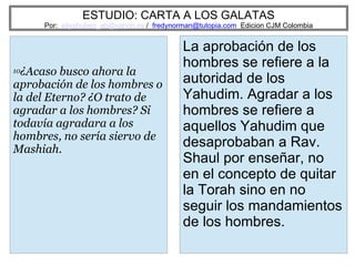 ESTUDIO: CARTA A LOS GALATAS
Por: eliyahuben_ab@yahoo.es / fredynorman@tutopia.com Edicion CJM Colombia
10¿Acaso busco ahora la
aprobación de los hombres o
la del Eterno? ¿O trato de
agradar a los hombres? Si
todavía agradara a los
hombres, no sería siervo de
Mashiah.
La aprobación de los
hombres se refiere a la
autoridad de los
Yahudim. Agradar a los
hombres se refiere a
aquellos Yahudim que
desaprobaban a Rav.
Shaul por enseñar, no
en el concepto de quitar
la Torah sino en no
seguir los mandamientos
de los hombres.
 