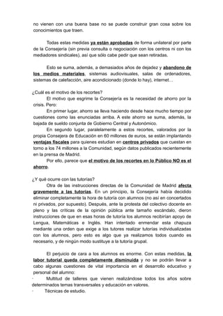 no vienen con una buena base no se puede construir gran cosa sobre los
conocimientos que traen.

      Todas estas medidas ya están aprobadas de forma unilateral por parte
de la Consejería (sin previa consulta o negociación con los centros ni con los
mediadores sindicales), así que sólo cabe pedir que sean retiradas.

      Esto se suma, además, a demasiados años de dejadez y abandono de
los medios materiales, sistemas audiovisuales, salas de ordenadores,
sistemas de calefacción, aire acondicionado (donde lo hay), internet…

¿Cuál es el motivo de los recortes?
         El motivo que esgrime la Consejería es la necesidad de ahorro por la
 crisis. Pero:
         En primer lugar, ahorro se lleva haciendo desde hace mucho tiempo por
 cuestiones como las enunciadas arriba. A este ahorro se suma, además, la
 bajada de sueldo conjunta de Gobierno Central y Autonómico.
         En segundo lugar, paralelamente a estos recortes, valorados por la
 propia Consejera de Educación en 60 millones de euros, se están implantando
 ventajas fiscales para quienes estudian en centros privados que cuestan en
 torno a los 74 millones a la Comunidad, según datos publicados recientemente
 en la prensa de Madrid.
         Por ello, parece que el motivo de los recortes en lo Público NO es el
 ahorro.

¿Y qué ocurre con las tutorías?
       Otra de las instrucciones directas de la Comunidad de Madrid afecta
gravemente a las tutorías. En un principio, la Consejería había decidido
eliminar completamente la hora de tutoría con alumnos (no así en concertados
ni privados, por supuesto). Después, ante la protesta del colectivo docente en
pleno y las críticas de la opinión pública ante tamaño escándalo, dieron
instrucciones de que en esas horas de tutoría los alumnos recibirían apoyo de
Lengua, Matemáticas e Inglés. Han intentado enmendar esta chapuza
mediante una orden que exige a los tutores realizar tutorías individualizadas
con los alumnos, pero esto es algo que ya realizamos todos cuando es
necesario, y de ningún modo sustituye a la tutoría grupal.

       El perjuicio de cara a los alumnos es enorme. Con estas medidas, la
 labor tutorial queda completamente disminuida y no se podrán llevar a
 cabo algunas cuestiones de vital importancia en el desarrollo educativo y
 personal del alumno:
·      Multitud de talleres que vienen realizándose todos los años sobre
determinados temas transversales y educación en valores.
·     Técnicas de estudio.
 