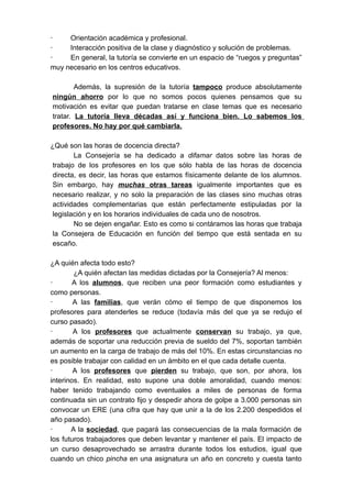 ·    Orientación académica y profesional.
·    Interacción positiva de la clase y diagnóstico y solución de problemas.
·    En general, la tutoría se convierte en un espacio de “ruegos y preguntas”
muy necesario en los centros educativos.

        Además, la supresión de la tutoría tampoco produce absolutamente
ningún ahorro por lo que no somos pocos quienes pensamos que su
motivación es evitar que puedan tratarse en clase temas que es necesario
tratar. La tutoría lleva décadas así y funciona bien. Lo sabemos los
profesores. No hay por qué cambiarla.

¿Qué son las horas de docencia directa?
        La Consejería se ha dedicado a difamar datos sobre las horas de
 trabajo de los profesores en los que sólo habla de las horas de docencia
 directa, es decir, las horas que estamos físicamente delante de los alumnos.
 Sin embargo, hay muchas otras tareas igualmente importantes que es
 necesario realizar, y no solo la preparación de las clases sino muchas otras
 actividades complementarias que están perfectamente estipuladas por la
 legislación y en los horarios individuales de cada uno de nosotros.
        No se dejen engañar. Esto es como si contáramos las horas que trabaja
 la Consejera de Educación en función del tiempo que está sentada en su
 escaño.

¿A quién afecta todo esto?
        ¿A quién afectan las medidas dictadas por la Consejería? Al menos:
·       A los alumnos, que reciben una peor formación como estudiantes y
como personas.
·       A las familias, que verán cómo el tiempo de que disponemos los
profesores para atenderles se reduce (todavía más del que ya se redujo el
curso pasado).
·       A los profesores que actualmente conservan su trabajo, ya que,
además de soportar una reducción previa de sueldo del 7%, soportan también
un aumento en la carga de trabajo de más del 10%. En estas circunstancias no
es posible trabajar con calidad en un ámbito en el que cada detalle cuenta.
·       A los profesores que pierden su trabajo, que son, por ahora, los
interinos. En realidad, esto supone una doble amoralidad, cuando menos:
haber tenido trabajando como eventuales a miles de personas de forma
continuada sin un contrato fijo y despedir ahora de golpe a 3.000 personas sin
convocar un ERE (una cifra que hay que unir a la de los 2.200 despedidos el
año pasado).
·      A la sociedad, que pagará las consecuencias de la mala formación de
los futuros trabajadores que deben levantar y mantener el país. El impacto de
un curso desaprovechado se arrastra durante todos los estudios, igual que
cuando un chico pincha en una asignatura un año en concreto y cuesta tanto
 