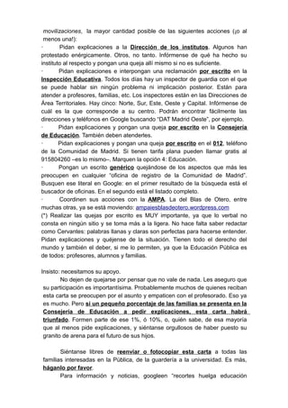 movilizaciones, la mayor cantidad posible de las siguientes acciones (¡o al
 menos una!):
·       Pidan explicaciones a la Dirección de los institutos. Algunos han
protestado enérgicamente. Otros, no tanto. Infórmense de qué ha hecho su
instituto al respecto y pongan una queja allí mismo si no es suficiente.
·       Pidan explicaciones e interpongan una reclamación por escrito en la
Inspección Educativa. Todos los días hay un inspector de guardia con el que
se puede hablar sin ningún problema ni implicación posterior. Están para
atender a profesores, familias, etc. Los inspectores están en las Direcciones de
Área Territoriales. Hay cinco: Norte, Sur, Este, Oeste y Capital. Infórmense de
cuál es la que corresponde a su centro. Podrán encontrar fácilmente las
direcciones y teléfonos en Google buscando “DAT Madrid Oeste”, por ejemplo.
·       Pidan explicaciones y pongan una queja por escrito en la Consejería
de Educación. También deben atenderles.
·       Pidan explicaciones y pongan una queja por escrito en el 012, teléfono
de la Comunidad de Madrid. Si tienen tarifa plana pueden llamar gratis al
915804260 –es lo mismo–. Marquen la opción 4: Educación.
·       Pongan un escrito genérico quejándose de los aspectos que más les
preocupen en cualquier “oficina de registro de la Comunidad de Madrid”.
Busquen ese literal en Google: en el primer resultado de la búsqueda está el
buscador de oficinas. En el segundo está el listado completo.
·       Coordinen sus acciones con la AMPA. La del Blas de Otero, entre
muchas otras, ya se está moviendo: ampaiesblasdeotero.wordpress.com
(*) Realizar las quejas por escrito es MUY importante, ya que lo verbal no
consta en ningún sitio y se toma más a la ligera. No hace falta saber redactar
como Cervantes: palabras llanas y claras son perfectas para hacerse entender.
Pidan explicaciones y quéjense de la situación. Tienen todo el derecho del
mundo y también el deber, si me lo permiten, ya que la Educación Pública es
de todos: profesores, alumnos y familias.

Insisto: necesitamos su apoyo.
        No dejen de quejarse por pensar que no vale de nada. Les aseguro que
 su participación es importantísima. Probablemente muchos de quienes reciban
 esta carta se preocupen por el asunto y empaticen con el profesorado. Eso ya
 es mucho. Pero si un pequeño porcentaje de las familias se presenta en la
 Consejería de Educación a pedir explicaciones, esta carta habrá
 triunfado. Formen parte de ese 1%, ó 10%, o, quién sabe, de esa mayoría
 que al menos pide explicaciones, y siéntanse orgullosos de haber puesto su
 granito de arena para el futuro de sus hijos.

       Siéntanse libres de reenviar o fotocopiar esta carta a todas las
familias interesadas en la Pública, de la guardería a la universidad. Es más,
háganlo por favor.
       Para información y noticias, googleen “recortes huelga educación
 