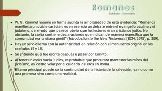 ▶ W. G. Kümmel resume en forma sucinta la ambigüedad de esta evidencia: “Romanos
manifiesta un doble carácter: es en esencia un debate entre el evangelio paulino y el
judaísmo, de modo que parece obvio que los lectores eran cristianos judíos. No
obstante, la carta contiene declaraciones que indican de manera específica que la
comunidad era cristiana gentil” (Introduction to the New Testament [SCM, 1975], p. 309).
▶ Hay un serio dilema con la autenticidad en relación con el manuscrito original en los
capítulos 15 y 16.
▶ Se entiende que fue escrita después e pasar por Corinto.
▶ Al tener un estilo hacia Judíos, es probable que procurara mantener las raíces del
judaísmo, así como velar por el cuidado de ellos en Roma.
▶ El tema principal puede ser la continuidad de la historia de la salvación, ya no como
una promesa sino como una realidad.
 