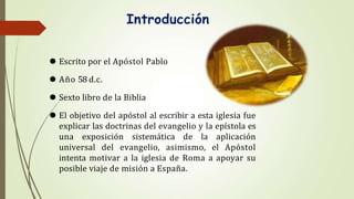 Introducción
⚫ Escrito por el Apóstol Pablo
⚫ Año 58 d.c.
⚫ Sexto libro de la Biblia
⚫ El objetivo del apóstol al escribir a esta iglesia fue
explicar las doctrinas del evangelio y la epístola es
una exposición sistemática de la aplicación
universal del evangelio, asimismo, el Apóstol
intenta motivar a la iglesia de Roma a apoyar su
posible viaje de misión a España.
 