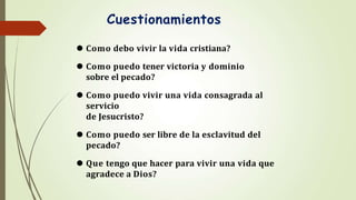 Cuestionamientos
⚫ Como debo vivir la vida cristiana?
⚫ Como puedo tener victoria y dominio
sobre el pecado?
⚫ Como puedo vivir una vida consagrada al
servicio
de Jesucristo?
⚫ Como puedo ser libre de la esclavitud del
pecado?
⚫ Que tengo que hacer para vivir una vida que
agradece a Dios?
 